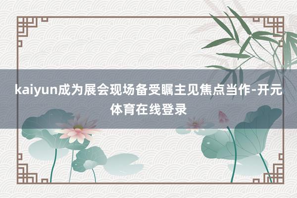 kaiyun成为展会现场备受瞩主见焦点当作-开元体育在线登录