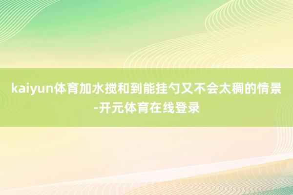 kaiyun体育加水搅和到能挂勺又不会太稠的情景-开元体育在