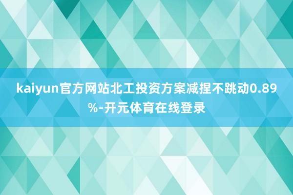 kaiyun官方网站北工投资方案减捏不跳动0.89%-开元体