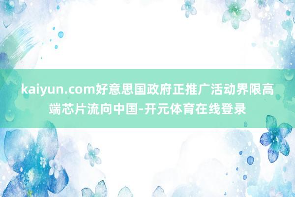 kaiyun.com好意思国政府正推广活动界限高端芯片流向中