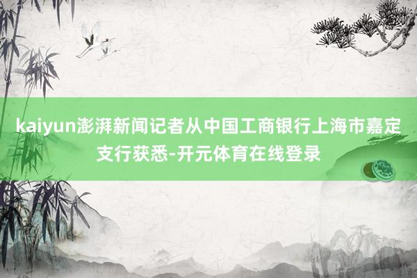 kaiyun澎湃新闻记者从中国工商银行上海市嘉定支行获悉-开