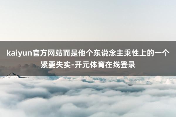 kaiyun官方网站而是他个东说念主秉性上的一个紧要失实-开元体育在线登录