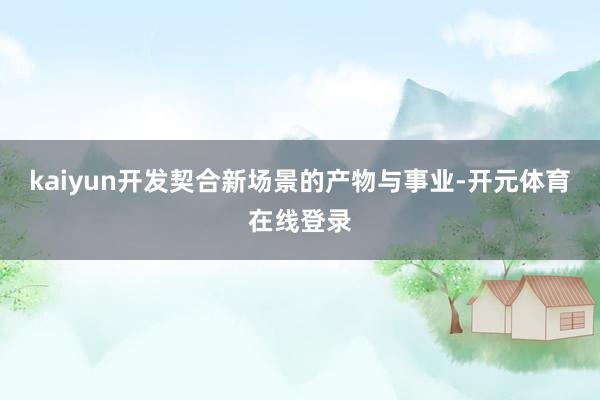 kaiyun开发契合新场景的产物与事业-开元体育在线登录
