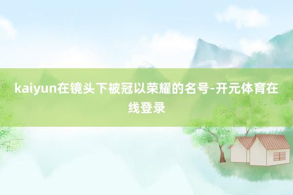 kaiyun在镜头下被冠以荣耀的名号-开元体育在线登录