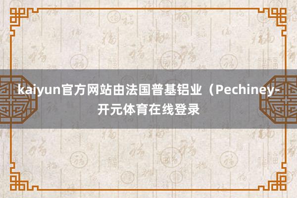 kaiyun官方网站由法国普基铝业（Pechiney-开元体