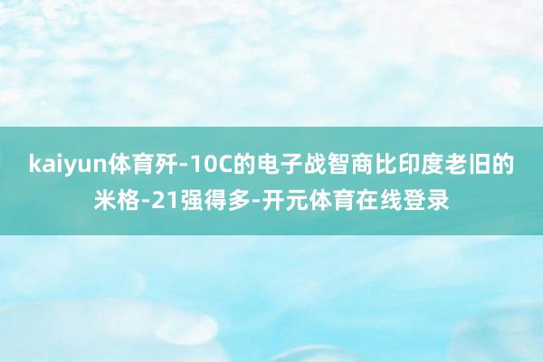 kaiyun体育歼-10C的电子战智商比印度老旧的米格-21