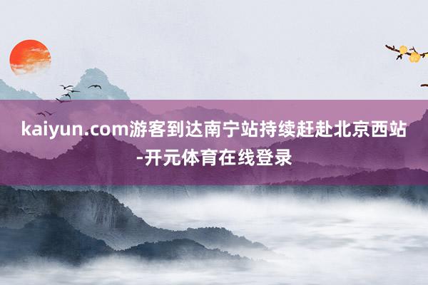 kaiyun.com游客到达南宁站持续赶赴北京西站-开元体育