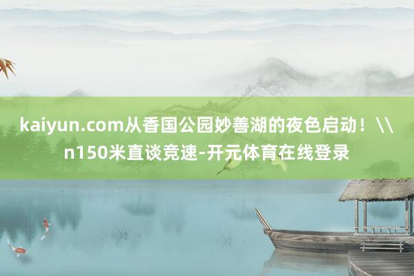 kaiyun.com从香国公园妙善湖的夜色启动！\n150米直谈竞速-开元体育在线登录