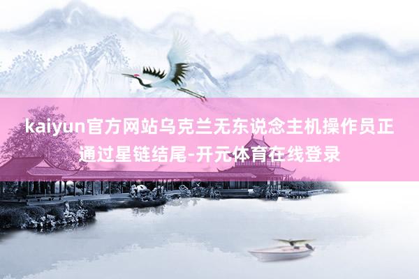 kaiyun官方网站乌克兰无东说念主机操作员正通过星链结尾-