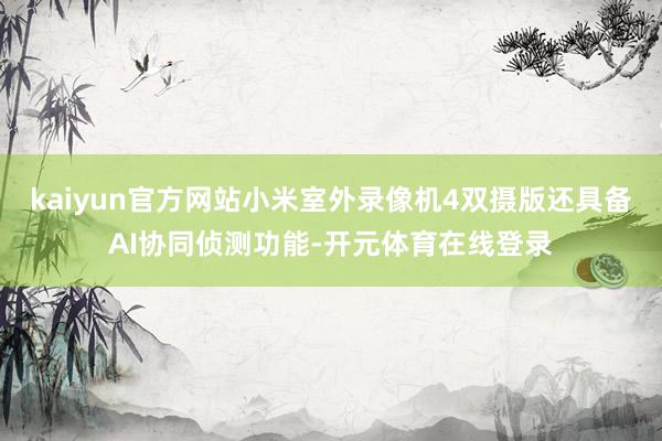 kaiyun官方网站小米室外录像机4双摄版还具备AI协同侦测