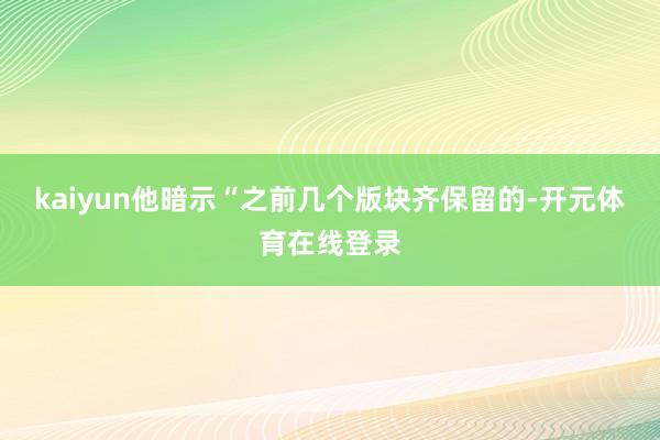 kaiyun他暗示“之前几个版块齐保留的-开元体育在线登录