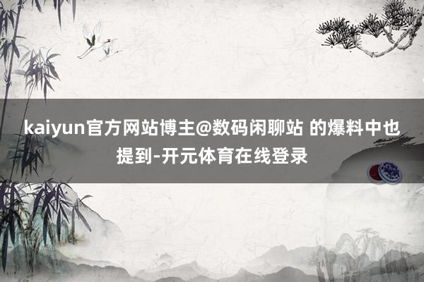 kaiyun官方网站博主@数码闲聊站 的爆料中也提到-开元体