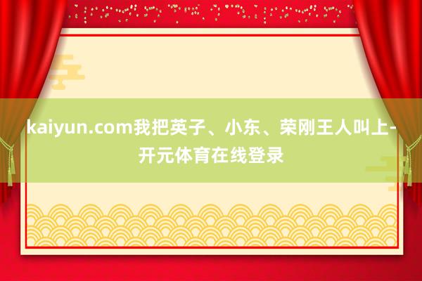 kaiyun.com我把英子、小东、荣刚王人叫上-开元体育在线登录