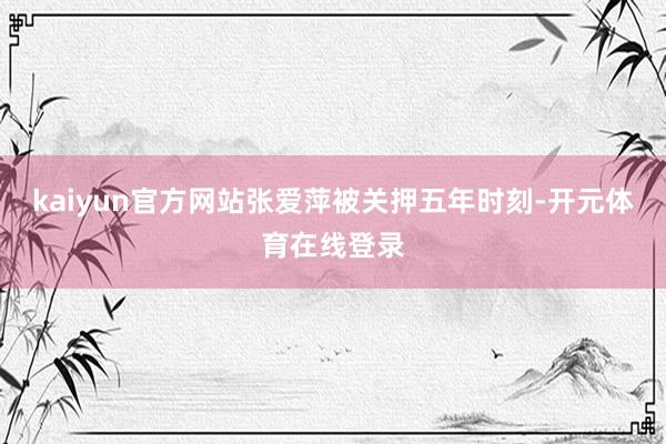 kaiyun官方网站张爱萍被关押五年时刻-开元体育在线登录