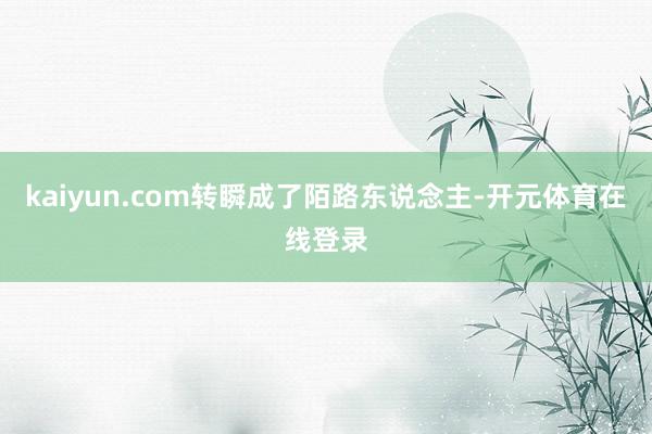 kaiyun.com转瞬成了陌路东说念主-开元体育在线登录