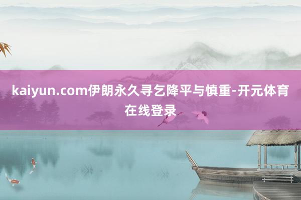 kaiyun.com伊朗永久寻乞降平与慎重-开元体育在线登录