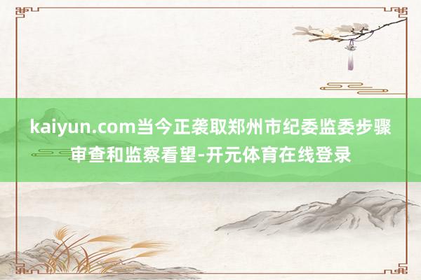 kaiyun.com当今正袭取郑州市纪委监委步骤审查和监察看