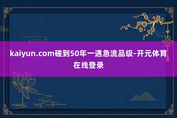 kaiyun.com碰到50年一遇急流品级-开元体育在线登录