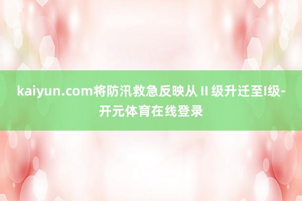 kaiyun.com将防汛救急反映从Ⅱ级升迁至I级-开元体育