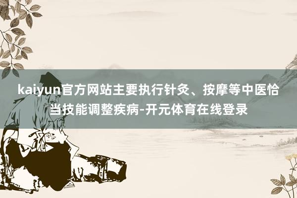 kaiyun官方网站主要执行针灸、按摩等中医恰当技能调整疾病