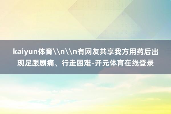 kaiyun体育\n\n有网友共享我方用药后出现足跟剧痛、行