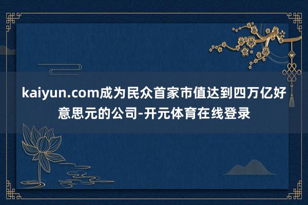 kaiyun.com成为民众首家市值达到四万亿好意思元的公司