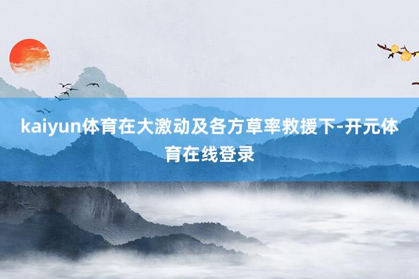 kaiyun体育在大激动及各方草率救援下-开元体育在线登录