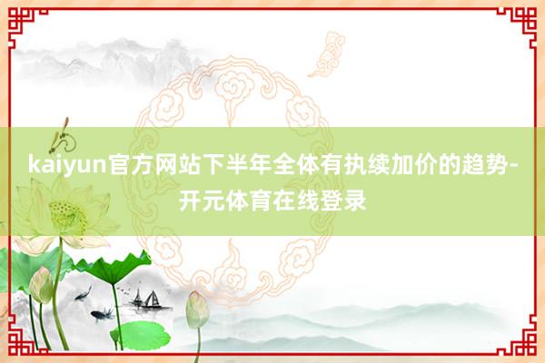 kaiyun官方网站下半年全体有执续加价的趋势-开元体育在线