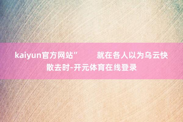 kaiyun官方网站”        就在各人以为乌云快散去