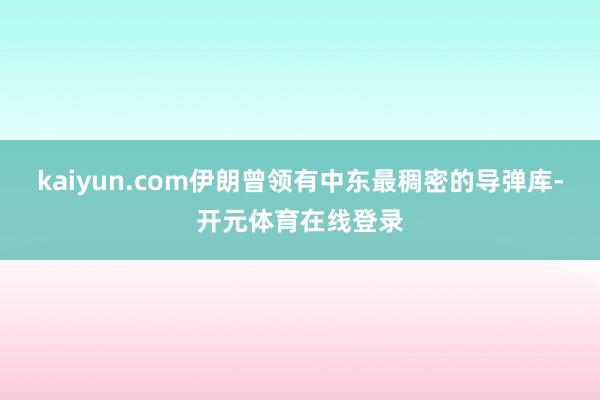 kaiyun.com伊朗曾领有中东最稠密的导弹库-开元体育在
